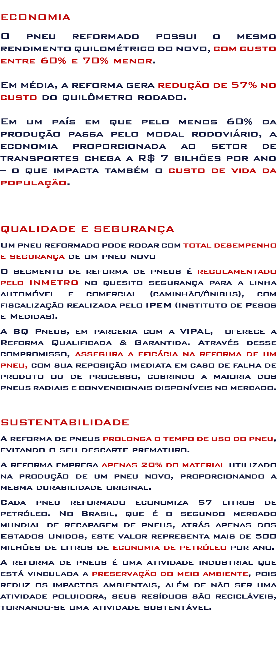 
ECONOMIA O pneu reformado possui o mesmo rendimento quilométrico do novo, com custo entre 60% e 70% menor. Em média, a reforma gera redução de 57% no custo do quilômetro rodado. Em um país em que pelo menos 60% da produção passa pelo modal rodoviário, a economia proporcionada ao setor de transportes chega a R$ 7 bilhões por ano – o que impacta também o custo de vida da população. QUALIDADE E SEGURANÇA Um pneu reformado pode rodar com total desempenho e segurança de um pneu novo O segmento de reforma de pneus é regulamentado pelo INMETRO no quesito segurança para a linha automóvel e comercial (caminhão/ônibus), com fiscalização realizada pelo IPEM (Instituto de Pesos e Medidas). A BQ Pneus, em parceria com a VIPAL, oferece a Reforma Qualificada & Garantida. Através desse compromisso, assegura a eficácia na reforma de um pneu, com sua reposição imediata em caso de falha de produto ou de processo, cobrindo a maioria dos pneus radiais e convencionais disponíveis no mercado. SUSTENTABILIDADE A reforma de pneus prolonga o tempo de uso do pneu, evitando o seu descarte prematuro. A reforma emprega apenas 20% do material utilizado na produção de um pneu novo, proporcionando a mesma durabilidade original. Cada pneu reformado economiza 57 litros de petróleo. No Brasil, que é o segundo mercado mundial de recapagem de pneus, atrás apenas dos Estados Unidos, este valor representa mais de 500 milhões de litros de economia de petróleo por ano. A reforma de pneus é uma atividade industrial que está vinculada a preservação do meio ambiente, pois reduz os impactos ambientais, além de não ser uma atividade poluidora, seus resíduos são recicláveis, tornando-se uma atividade sustentável. 